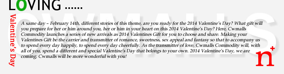 A same day &ndash; February 14th, different stories of this theme, are you ready for the 2017 Valentine&rsquo;s Day? What gift will you prepare for her or him around you, her or him in your heart on this 2017 Valentine&rsquo;s Day? Here, Cwmalls Commodity launches a series of new arrivals as 2017 Valentines Gift for you to choose and share. Making your Valentines Gift be the carrier and transmitter of romance, sweetness, sex appeal and fantasy so that to accompany us to spend every day happily, to spend every day cheerfully. As the transmitter of love, Cwmalls Commodity will, with all of you, spend a different and special Valentine&rsquo;s Day that belongs to your own. 2017 Valentine&rsquo;s Day, we are coming, Cwmalls will be more wonderful with you!