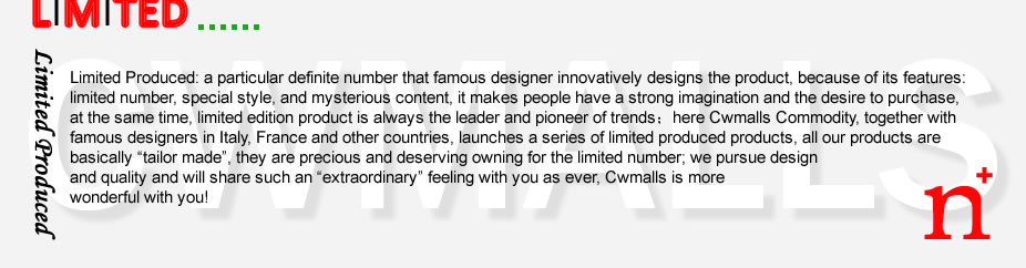 Limited Produced: a particular definite number that famous designer innovatively designs the product, because of its features: limited number, special style, and mysterious content, it makes people have a strong imagination and the desire to purchase, at the same time, limited edition product is always the leader and pioneer of trends；here Cwmalls Commodity, together with famous designers in Italy, France and other countries, launches a series of limited produced products, all our products are basically &ldquo;tailor made&rdquo;, they are precious and deserving owning for the limited number; we pursue design and quality and will share such an &ldquo;extraordinary&rdquo; feeling with you as ever, Cwmalls is more wonderful with you!